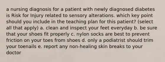 a nursing diagnosis for a patient with newly diagnosed diabetes is Risk for Injury related to sensory alterations. which key point should you include in the teaching plan for this patient? (select all that apply) a. clean and inspect your feet everyday b. be sure that your shoes fit properly c. nylon socks are best to prevent friction on your toes from shoes d. only a podiatrist should trim your toenails e. report any non-healing skin breaks to your doctor