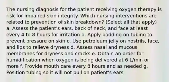 The nursing diagnosis for the patient receiving oxygen therapy is risk for impaired skin integrity. Which nursing interventions are related to prevention of skin breakdown? (Select all that apply) a. Assess the patient's ears, back of neck, and face at least every 4 to 8 hours for irritation b. Apply padding on tubing to prevent pressure on skin c. Use petroleum jelly on nostrils, face, and lips to relieve dryness d. Assess nasal and mucous membranes for dryness and cracks e. Obtain an order for humidification when oxygen is being delivered at 6 L/min or more f. Provide mouth care every 8 hours and as needed g. Position tubing so it will not pull on patient's ears