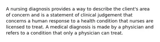 A nursing diagnosis provides a way to describe the client's area of concern and is a statement of clinical judgement that concerns a human response to a health condition that nurses are licensed to treat. A medical diagnosis is made by a physician and refers to a condition that only a physician can treat.