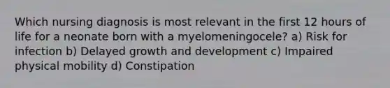 Which nursing diagnosis is most relevant in the first 12 hours of life for a neonate born with a myelomeningocele? a) Risk for infection b) Delayed growth and development c) Impaired physical mobility d) Constipation