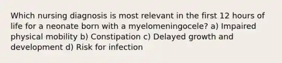 Which nursing diagnosis is most relevant in the first 12 hours of life for a neonate born with a myelomeningocele? a) Impaired physical mobility b) Constipation c) Delayed growth and development d) Risk for infection