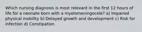 Which nursing diagnosis is most relevant in the first 12 hours of life for a neonate born with a myelomeningocele? a) Impaired physical mobility b) Delayed growth and development c) Risk for infection d) Constipation