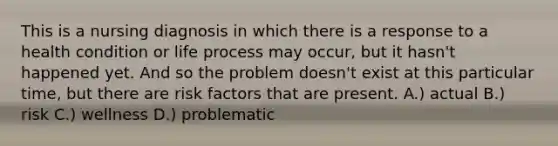 This is a nursing diagnosis in which there is a response to a health condition or life process may occur, but it hasn't happened yet. And so the problem doesn't exist at this particular time, but there are risk factors that are present. A.) actual B.) risk C.) wellness D.) problematic