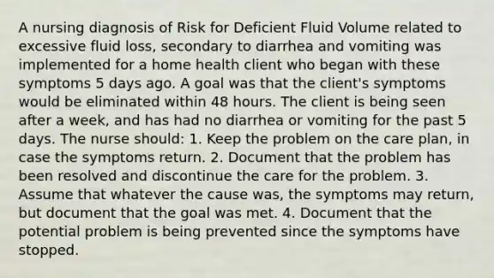 A nursing diagnosis of Risk for Deficient Fluid Volume related to excessive fluid loss, secondary to diarrhea and vomiting was implemented for a home health client who began with these symptoms 5 days ago. A goal was that the client's symptoms would be eliminated within 48 hours. The client is being seen after a week, and has had no diarrhea or vomiting for the past 5 days. The nurse should: 1. Keep the problem on the care plan, in case the symptoms return. 2. Document that the problem has been resolved and discontinue the care for the problem. 3. Assume that whatever the cause was, the symptoms may return, but document that the goal was met. 4. Document that the potential problem is being prevented since the symptoms have stopped.