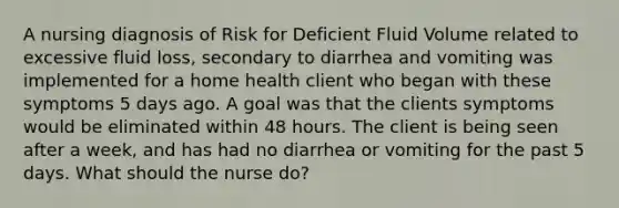 A nursing diagnosis of Risk for Deficient Fluid Volume related to excessive fluid loss, secondary to diarrhea and vomiting was implemented for a home health client who began with these symptoms 5 days ago. A goal was that the clients symptoms would be eliminated within 48 hours. The client is being seen after a week, and has had no diarrhea or vomiting for the past 5 days. What should the nurse do?