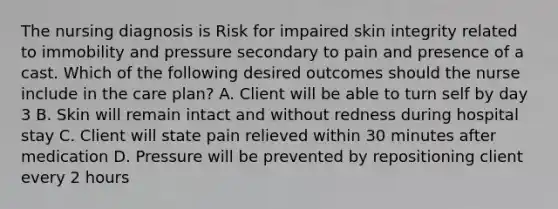 The nursing diagnosis is Risk for impaired skin integrity related to immobility and pressure secondary to pain and presence of a cast. Which of the following desired outcomes should the nurse include in the care plan? A. Client will be able to turn self by day 3 B. Skin will remain intact and without redness during hospital stay C. Client will state pain relieved within 30 minutes after medication D. Pressure will be prevented by repositioning client every 2 hours