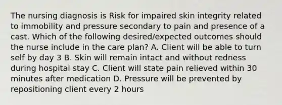 The nursing diagnosis is Risk for impaired skin integrity related to immobility and pressure secondary to pain and presence of a cast. Which of the following desired/expected outcomes should the nurse include in the care plan? A. Client will be able to turn self by day 3 B. Skin will remain intact and without redness during hospital stay C. Client will state pain relieved within 30 minutes after medication D. Pressure will be prevented by repositioning client every 2 hours