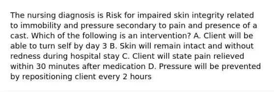 The nursing diagnosis is Risk for impaired skin integrity related to immobility and pressure secondary to pain and presence of a cast. Which of the following is an intervention? A. Client will be able to turn self by day 3 B. Skin will remain intact and without redness during hospital stay C. Client will state pain relieved within 30 minutes after medication D. Pressure will be prevented by repositioning client every 2 hours