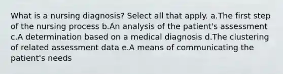 What is a nursing diagnosis? Select all that apply. a.The first step of the nursing process b.An analysis of the patient's assessment c.A determination based on a medical diagnosis d.The clustering of related assessment data e.A means of communicating the patient's needs