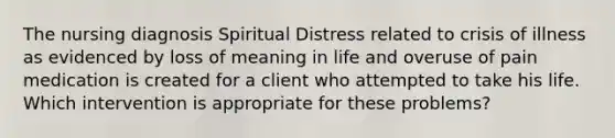 The nursing diagnosis Spiritual Distress related to crisis of illness as evidenced by loss of meaning in life and overuse of pain medication is created for a client who attempted to take his life. Which intervention is appropriate for these problems?