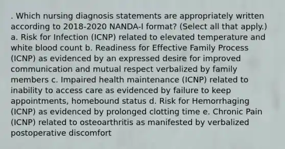 . Which nursing diagnosis statements are appropriately written according to 2018-2020 NANDA-I format? (Select all that apply.) a. Risk for Infection (ICNP) related to elevated temperature and white blood count b. Readiness for Effective Family Process (ICNP) as evidenced by an expressed desire for improved communication and mutual respect verbalized by family members c. Impaired health maintenance (ICNP) related to inability to access care as evidenced by failure to keep appointments, homebound status d. Risk for Hemorrhaging (ICNP) as evidenced by prolonged clotting time e. Chronic Pain (ICNP) related to osteoarthritis as manifested by verbalized postoperative discomfort