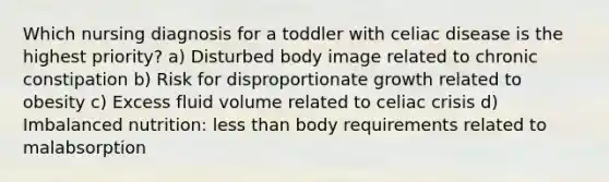 Which nursing diagnosis for a toddler with celiac disease is the highest priority? a) Disturbed body image related to chronic constipation b) Risk for disproportionate growth related to obesity c) Excess fluid volume related to celiac crisis d) Imbalanced nutrition: less than body requirements related to malabsorption