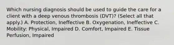 Which nursing diagnosis should be used to guide the care for a client with a deep venous thrombosis​ (DVT)? (Select all that​ apply.) A. Protection, Ineffective B. ​Oxygenation, Ineffective C. ​Mobility: Physical, Impaired D. Comfort, Impaired E. Tissue​ Perfusion, Impaired