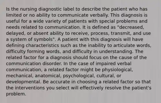 Is the nursing diagnostic label to describe the patient who has limited or no ability to communicate verbally. This diagnosis is useful for a wide variety of patients with special problems and needs related to communication. It is defined as "decreased, delayed, or absent ability to receive, process, transmit, and use a system of symbols". A patient with this diagnosis will have defining characteristics such as the inability to articulate words, difficulty forming words, and difficulty in understanding. The related factor for a diagnosis should focus on the cause of the communication disorder. In the case of impaired verbal communication, a related factor might be physiological, mechanical, anatomical, psychological, cultural, or developmental. Be accurate in choosing a related factor so that the interventions you select will effectively resolve the patient's problem.