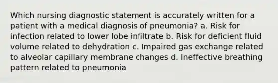 Which nursing diagnostic statement is accurately written for a patient with a medical diagnosis of pneumonia? a. Risk for infection related to lower lobe infiltrate b. Risk for deficient fluid volume related to dehydration c. Impaired gas exchange related to alveolar capillary membrane changes d. Ineffective breathing pattern related to pneumonia