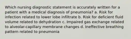 Which nursing diagnostic statement is accurately written for a patient with a medical diagnosis of pneumonia? a. Risk for infection related to lower lobe infiltrate b. Risk for deficient fluid volume related to dehydration c. Impaired gas exchange related to alveolar-capillary membrane changes d. Ineffective breathing pattern related to pneumonia