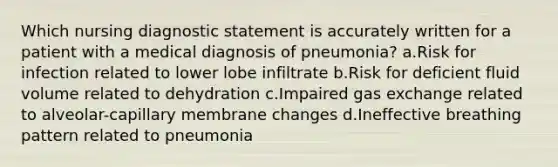 Which nursing diagnostic statement is accurately written for a patient with a medical diagnosis of pneumonia? a.Risk for infection related to lower lobe infiltrate b.Risk for deficient fluid volume related to dehydration c.Impaired gas exchange related to alveolar-capillary membrane changes d.Ineffective breathing pattern related to pneumonia