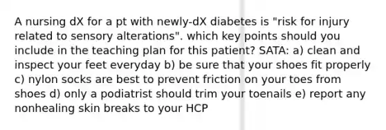 A nursing dX for a pt with newly-dX diabetes is "risk for injury related to sensory alterations". which key points should you include in the teaching plan for this patient? SATA: a) clean and inspect your feet everyday b) be sure that your shoes fit properly c) nylon socks are best to prevent friction on your toes from shoes d) only a podiatrist should trim your toenails e) report any nonhealing skin breaks to your HCP