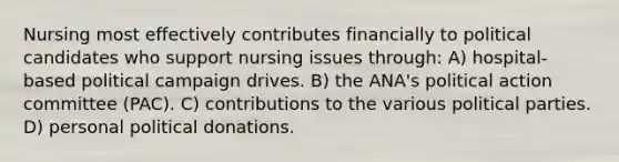 Nursing most effectively contributes financially to political candidates who support nursing issues through: A) hospital-based political campaign drives. B) the ANA's political action committee (PAC). C) contributions to the various political parties. D) personal political donations.