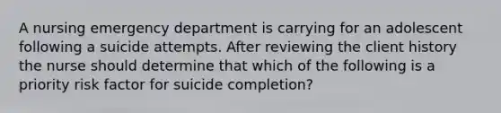 A nursing emergency department is carrying for an adolescent following a suicide attempts. After reviewing the client history the nurse should determine that which of the following is a priority risk factor for suicide completion?