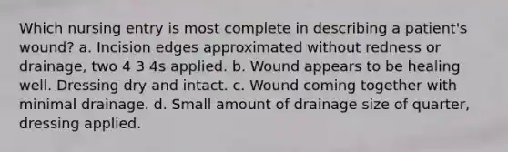 Which nursing entry is most complete in describing a patient's wound? a. Incision edges approximated without redness or drainage, two 4 3 4s applied. b. Wound appears to be healing well. Dressing dry and intact. c. Wound coming together with minimal drainage. d. Small amount of drainage size of quarter, dressing applied.