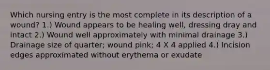 Which nursing entry is the most complete in its description of a wound? 1.) Wound appears to be healing well, dressing dray and intact 2.) Wound well approximately with minimal drainage 3.) Drainage size of quarter; wound pink; 4 X 4 applied 4.) Incision edges approximated without erythema or exudate