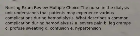 Nursing Exam Review Multiple Choice The nurse in the dialysis unit understands that patients may experience various complications during hemodialysis. What describes a common complication during hemodialysis? a. severe pain b. leg cramps c. profuse sweating d. confusion e. hypertension