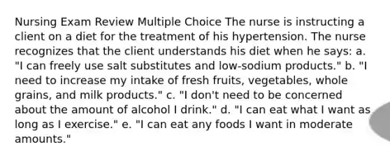 Nursing Exam Review Multiple Choice​ The nurse is instructing a client on a diet for the treatment of his hypertension. The nurse recognizes that the client understands his diet when he says: a. "I can freely use salt substitutes and low-sodium products." b. "I need to increase my intake of fresh fruits, vegetables, whole grains, and milk products." c. "I don't need to be concerned about the amount of alcohol I drink." d. "I can eat what I want as long as I exercise." e. "I can eat any foods I want in moderate amounts."