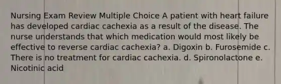 Nursing Exam Review Multiple Choice​ A patient with heart failure has developed cardiac cachexia as a result of the disease. The nurse understands that which medication would most likely be effective to reverse cardiac cachexia?​ a. Digoxin b. Furosemide c. There is no treatment for cardiac cachexia. d. ​Spironolactone e. ​Nicotinic acid