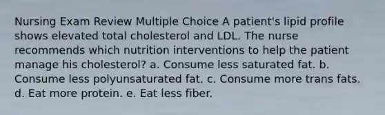 Nursing Exam Review Multiple Choice​ A patient's lipid profile shows elevated total cholesterol and LDL. The nurse recommends which nutrition interventions to help the patient manage his cholesterol?​ a. Consume less saturated fat. b. Consume less polyunsaturated fat. c. Consume more trans fats. d. Eat more protein. e. Eat less fiber.