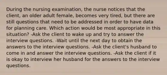 During the nursing examination, the nurse notices that the client, an older adult female, becomes very tired, but there are still questions that need to be addressed in order to have data for planning care. Which action would be most appropriate in this situation? -Ask the client to wake up and try to answer the interview questions. -Wait until the next day to obtain the answers to the interview questions. -Ask the client's husband to come in and answer the interview questions. -Ask the client if it is okay to interview her husband for the answers to the interview questions.