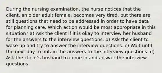 During the nursing examination, the nurse notices that the client, an older adult female, becomes very tired, but there are still questions that need to be addressed in order to have data for planning care. Which action would be most appropriate in this situation? a) Ask the client if it is okay to interview her husband for the answers to the interview questions. b) Ask the client to wake up and try to answer the interview questions. c) Wait until the next day to obtain the answers to the interview questions. d) Ask the client's husband to come in and answer the interview questions.