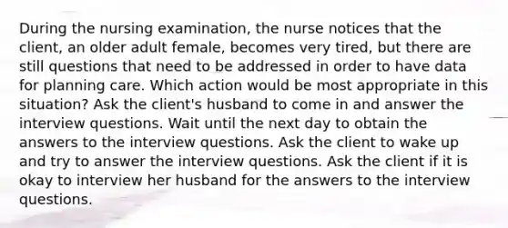 During the nursing examination, the nurse notices that the client, an older adult female, becomes very tired, but there are still questions that need to be addressed in order to have data for planning care. Which action would be most appropriate in this situation? Ask the client's husband to come in and answer the interview questions. Wait until the next day to obtain the answers to the interview questions. Ask the client to wake up and try to answer the interview questions. Ask the client if it is okay to interview her husband for the answers to the interview questions.