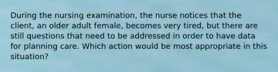 During the nursing examination, the nurse notices that the client, an older adult female, becomes very tired, but there are still questions that need to be addressed in order to have data for planning care. Which action would be most appropriate in this situation?