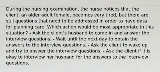 During the nursing examination, the nurse notices that the client, an older adult female, becomes very tired, but there are still questions that need to be addressed in order to have data for planning care. Which action would be most appropriate in this situation? - Ask the client's husband to come in and answer the interview questions. - Wait until the next day to obtain the answers to the interview questions. - Ask the client to wake up and try to answer the interview questions. - Ask the client if it is okay to interview her husband for the answers to the interview questions.