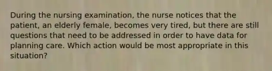 During the nursing examination, the nurse notices that the patient, an elderly female, becomes very tired, but there are still questions that need to be addressed in order to have data for planning care. Which action would be most appropriate in this situation?