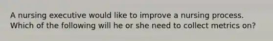 A nursing executive would like to improve a nursing process. Which of the following will he or she need to collect metrics on?