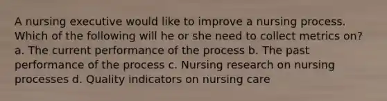 A nursing executive would like to improve a nursing process. Which of the following will he or she need to collect metrics on? a. The current performance of the process b. The past performance of the process c. Nursing research on nursing processes d. Quality indicators on nursing care