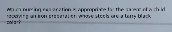 Which nursing explanation is appropriate for the parent of a child receiving an iron preparation whose stools are a tarry black color?