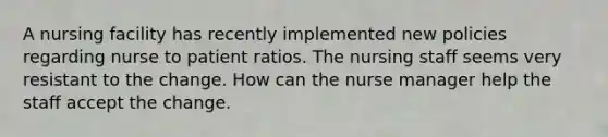 A nursing facility has recently implemented new policies regarding nurse to patient ratios. The nursing staff seems very resistant to the change. How can the nurse manager help the staff accept the change.