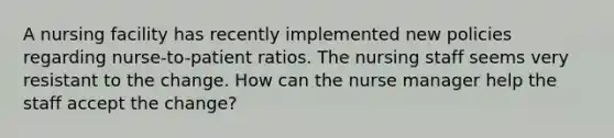 A nursing facility has recently implemented new policies regarding nurse-to-patient ratios. The nursing staff seems very resistant to the change. How can the nurse manager help the staff accept the change?