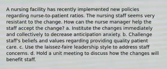 A nursing facility has recently implemented new policies regarding nurse-to-patient ratios. The nursing staff seems very resistant to the change. How can the nurse manager help the staff accept the change? a. Institute the changes immediately and collectively to decrease anticipation anxiety. b. Challenge staff's beliefs and values regarding providing quality patient care. c. Use the laissez-faire leadership style to address staff concerns. d. Hold a unit meeting to discuss how the changes will benefit staff.