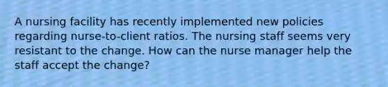 A nursing facility has recently implemented new policies regarding nurse-to-client ratios. The nursing staff seems very resistant to the change. How can the nurse manager help the staff accept the change?