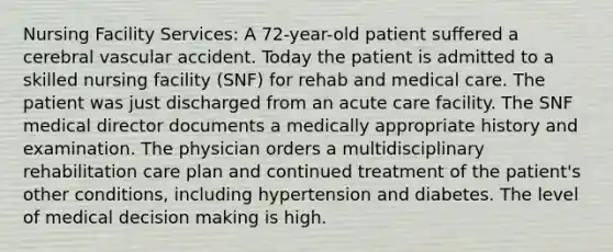 Nursing Facility Services: A 72-year-old patient suffered a cerebral vascular accident. Today the patient is admitted to a skilled nursing facility (SNF) for rehab and medical care. The patient was just discharged from an acute care facility. The SNF medical director documents a medically appropriate history and examination. The physician orders a multidisciplinary rehabilitation care plan and continued treatment of the patient's other conditions, including hypertension and diabetes. The level of medical decision making is high.