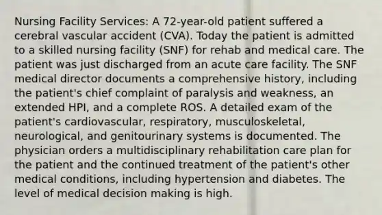 Nursing Facility Services: A 72-year-old patient suffered a cerebral vascular accident (CVA). Today the patient is admitted to a skilled nursing facility (SNF) for rehab and medical care. The patient was just discharged from an acute care facility. The SNF medical director documents a comprehensive history, including the patient's chief complaint of paralysis and weakness, an extended HPI, and a complete ROS. A detailed exam of the patient's cardiovascular, respiratory, musculoskeletal, neurological, and genitourinary systems is documented. The physician orders a multidisciplinary rehabilitation care plan for the patient and the continued treatment of the patient's other medical conditions, including hypertension and diabetes. The level of medical decision making is high.