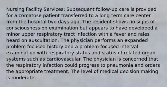 Nursing Facility Services: Subsequent follow-up care is provided for a comatose patient transferred to a long-term care center from the hospital two days ago. The resident shows no signs of consciousness on examination but appears to have developed a minor upper respiratory tract infection with a fever and rales heard on auscultation. The physician performs an expanded problem focused history and a problem focused interval examination with respiratory status and status of related organ systems such as cardiovascular. The physician is concerned that the respiratory infection could progress to pneumonia and orders the appropriate treatment. The level of medical decision making is moderate.