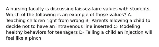 A nursing faculty is discussing laissez-faire values with students. Which of the following is an example of those values? A- Teaching children right from wrong B- Parents allowing a child to decide not to have an intravenous line inserted C- Modeling healthy behaviors for teenagers D- Telling a child an injection will feel like a pinch