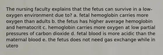 The nursing faculty explains that the fetus can survive in a low-oxygen environment due to? a. fetal hemoglobin carries more oxygen than adults b. the fetus has higher average hemoglobin and hematocrit c. hemoglobin carries more oxygen at low partial pressures of carbon dioxide d. fetal blood is more acidic than the maternal blood e. the fetus does not need gas exchange while in utero