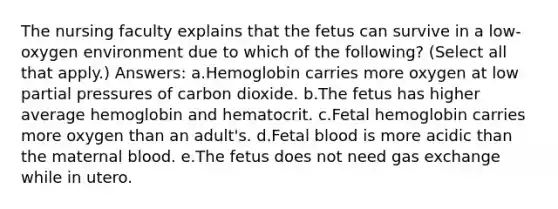 The nursing faculty explains that the fetus can survive in a low-oxygen environment due to which of the following? (Select all that apply.) Answers: a.Hemoglobin carries more oxygen at low partial pressures of carbon dioxide. b.The fetus has higher average hemoglobin and hematocrit. c.Fetal hemoglobin carries more oxygen than an adult's. d.Fetal blood is more acidic than the maternal blood. e.The fetus does not need gas exchange while in utero.