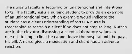 The nursing faculty is lecturing on unintentional and intentional torts. The faculty asks a nursing student to provide an example of an unintentional tort. Which example would indicate the student has a clear understanding of torts? A nurse is threatening to restrain a client if he does not stop talking. Nurses are in the elevator discussing a client's laboratory values. A nurse is telling a client he cannot leave the hospital until he pays his bill. A nurse gives a medication and client has an adverse reaction.